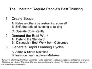 The Liberator: Require People’s Best Thinking Create Space A. Release others by restraining yourself B. Shift the ratio of listening to talking C. Operate Consistently 2.  Demand the Best Work A.  Defend the Standard B.  Distinguish Best Work from Outcomes Generate Rapid Learning Cycles A. Admit & Share Mistakes B. Insist on Learning from Mistakes Tyranny is often the path of least resistance—and a leader can be above average and still operate as a tyrant. Multipliers are intense.  There is a difference between tense and intense.  An intense climate can tap more brainpower in your organization. 