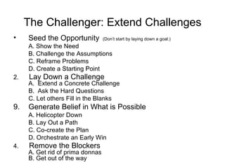 The Challenger: Extend Challenges Seed the Opportunity   (Don’t start by laying down a goal.) A. Show the Need B. Challenge the Assumptions C. Reframe Problems D. Create a Starting Point 2.  Lay Down a Challenge A.  Extend a Concrete Challenge B.  Ask the Hard Questions C. Let others Fill in the Blanks Generate Belief in What is Possible A. Helicopter Down B. Lay Out a Path C. Co-create the Plan D. Orchestrate an Early Win 4.  Remove the Blockers A. Get rid of prima donnas B. Get out of the way 
