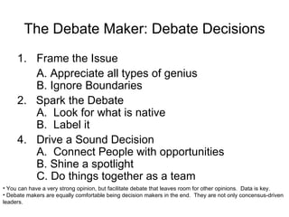 The Debate Maker: Debate Decisions Frame the Issue A. Appreciate all types of genius B. Ignore Boundaries 2.  Spark the Debate A.  Look for what is native B.  Label it Drive a Sound Decision A.  Connect People with opportunities B. Shine a spotlight  C. Do things together as a team You can have a very strong opinion, but facilitate debate that leaves room for other opinions.  Data is key. Debate makers are equally comfortable being decision makers in the end.  They are not only concensus-driven leaders. 