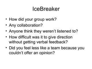 IceBreaker How did your group work? Any collaboration? Anyone think they weren’t listened to? How difficult was it to give direction without getting verbal feedback? Did you feel less like a team because you couldn’t offer an opinion? 