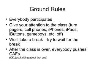 Ground Rules Everybody participates Give your attention to the class (turn pagers, cell phones, iPhones, iPads, iButtons, gameboys, etc. off) We’ll take a break—try to wait for the break After the class is over, everybody pushes CAFs (OK, just kidding about that one) 