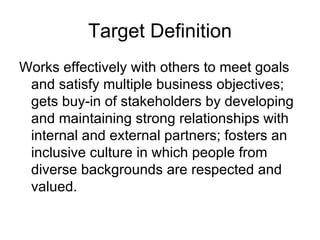 Target Definition Works effectively with others to meet goals and satisfy multiple business objectives; gets buy-in of stakeholders by developing and maintaining strong relationships with internal and external partners; fosters an inclusive culture in which people from diverse backgrounds are respected and valued. 
