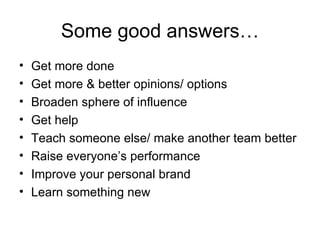 Some good answers… Get more done Get more & better opinions/ options Broaden sphere of influence Get help Teach someone else/ make another team better Raise everyone’s performance Improve your personal brand Learn something new 