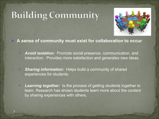 A sense of community must exist for collaboration to occur Avoid isolation:  Promote social presence, communication, and interaction.  Provides more satisfaction and generates new ideas.  Sharing information:  Helps build a community of shared experiences for students. Learning together:  Is the process of getting students together to learn. Research has shown students learn more about the content by sharing experiences with others. 