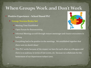 Positive Experience – School Based PLC Group Norms/Rules Set Meeting Time Established Open Forum for Brainstorming Informal Meetings as well through instant messenger and chance encounters in hallway Everything had to be positive in the meetings.  We established together that there were no dumb ideas! This PLC works because of the respect we have for each other as colleagues and there is no jealousy in terms of test scores, etc. because we collaborate for the betterment of our department/subject area. 