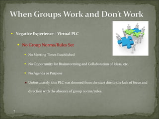 Negative Experience – Virtual PLC No Group Norms/Rules Set No Meeting Times Established No Opportunity for Brainstorming and Collaboration of Ideas, etc. No Agenda or Purpose Unfortunately, this PLC was doomed from the start due to the lack of focus and direction with the absence of group norms/rules.  