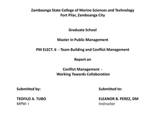 Zamboanga State College of Marine Sciences and Technology
Fort Pilar, Zamboanga City
Graduate School
Master in Public Management
PM ELECT. 6 - Team Building and Conflict Management
Report on
Conflict Management -
Working Towards Collaboration
Submitted by: Submitted to:
TEOFILO A. TUBO ELEANOR B. PEREZ, DM
MPM- I Instructor
 