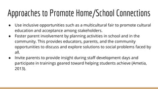 Approaches to Promote Home/School Connections
● Use inclusive opportunities such as a multicultural fair to promote cultural
education and acceptance among stakeholders.
● Foster parent involvement by planning activities in school and in the
community. This provides educators, parents, and the community
opportunities to discuss and explore solutions to social problems faced by
all.
● Invite parents to provide insight during staff development days and
participate in trainings geared toward helping students achieve (Ametia,
2013).
 