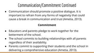 Communication/Commitment Continued
● Communication should promote a positive dialogue. It is
important to refrain from any forms of negativity that could
cause a break in communication and trust (Ametia, 2013).
Commitment
● Educators and parents pledge to work together for the
betterment of the school.
● The school commits to building relationships with all parents
regardless of their availability.
● Parents commit to supporting their students and the school in
delivering a comprehensive education (Ametia, 2013).
 