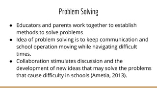 Problem Solving
● Educators and parents work together to establish
methods to solve problems
● Idea of problem solving is to keep communication and
school operation moving while navigating difficult
times.
● Collaboration stimulates discussion and the
development of new ideas that may solve the problems
that cause difficulty in schools (Ametia, 2013).
 