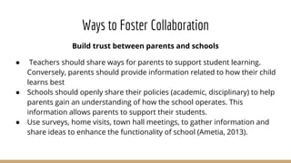 Ways to Foster Collaboration
Build trust between parents and schools
● Teachers should share ways for parents to support student learning.
Conversely, parents should provide information related to how their child
learns best
● Schools should openly share their policies (academic, disciplinary) to help
parents gain an understanding of how the school operates. This
information allows parents to support their students.
● Use surveys, home visits, town hall meetings, to gather information and
share ideas to enhance the functionality of school (Ametia, 2013).
 