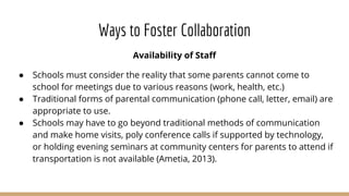 Ways to Foster Collaboration
Availability of Staff
● Schools must consider the reality that some parents cannot come to
school for meetings due to various reasons (work, health, etc.)
● Traditional forms of parental communication (phone call, letter, email) are
appropriate to use.
● Schools may have to go beyond traditional methods of communication
and make home visits, poly conference calls if supported by technology,
or holding evening seminars at community centers for parents to attend if
transportation is not available (Ametia, 2013).
 