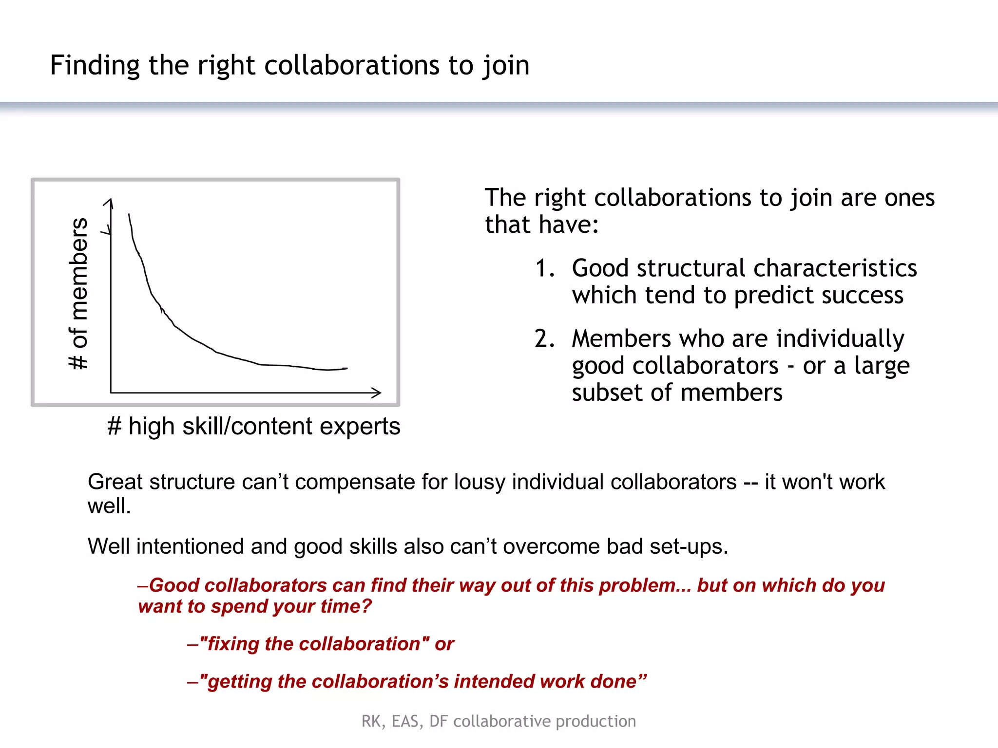 Finding the right collaborations to join



                                                          The right collaborations to join are ones
                                                          that have:
 # of members




                                                                1. Good structural characteristics
                                                                   which tend to predict success
                                                                2. Members who are individually
                                                                   good collaborators - or a large
                                                                   subset of members
                # high skill/content experts

          Great structure can’t compensate for lousy individual collaborators -- it won't work
          well.
          Well intentioned and good skills also can’t overcome bad set-ups.
                  –Good collaborators can find their way out of this problem... but on which do you
                  want to spend your time?
                       –"fixing the collaboration" or
                       –"getting the collaboration’s intended work done”

                                          RK, EAS, DF collaborative production
 