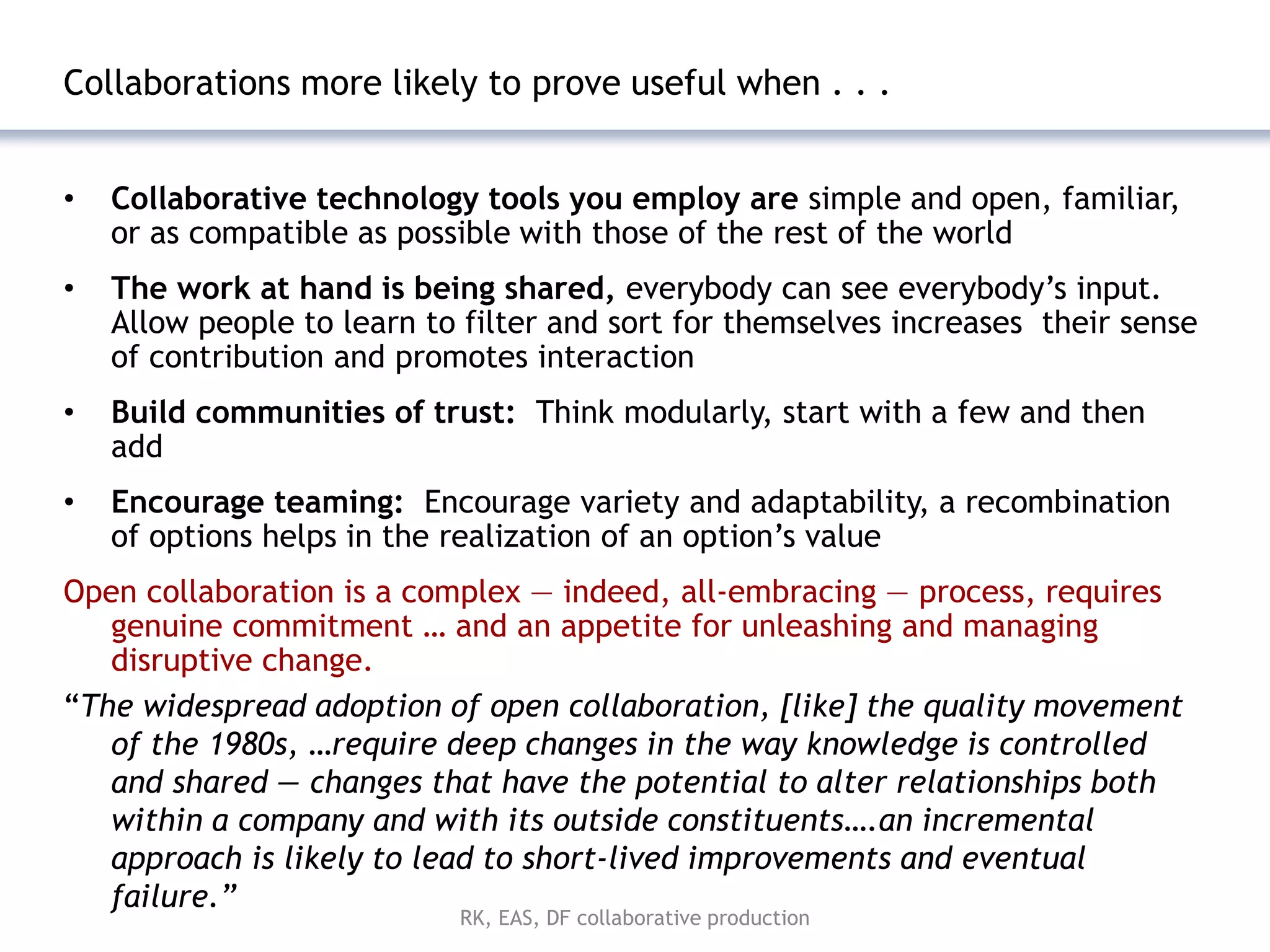 Collaborations more likely to prove useful when . . .


•   Collaborative technology tools you employ are simple and open, familiar,
    or as compatible as possible with those of the rest of the world
•   The work at hand is being shared, everybody can see everybody’s input.
    Allow people to learn to filter and sort for themselves increases their sense
    of contribution and promotes interaction
•   Build communities of trust: Think modularly, start with a few and then
    add
•   Encourage teaming: Encourage variety and adaptability, a recombination
    of options helps in the realization of an option’s value
Open collaboration is a complex — indeed, all-embracing — process, requires
   genuine commitment … and an appetite for unleashing and managing
   disruptive change.
―The widespread adoption of open collaboration, [like] the quality movement
   of the 1980s, …require deep changes in the way knowledge is controlled
   and shared — changes that have the potential to alter relationships both
   within a company and with its outside constituents….an incremental
   approach is likely to lead to short-lived improvements and eventual
   failure.”
                            RK, EAS, DF collaborative production
 