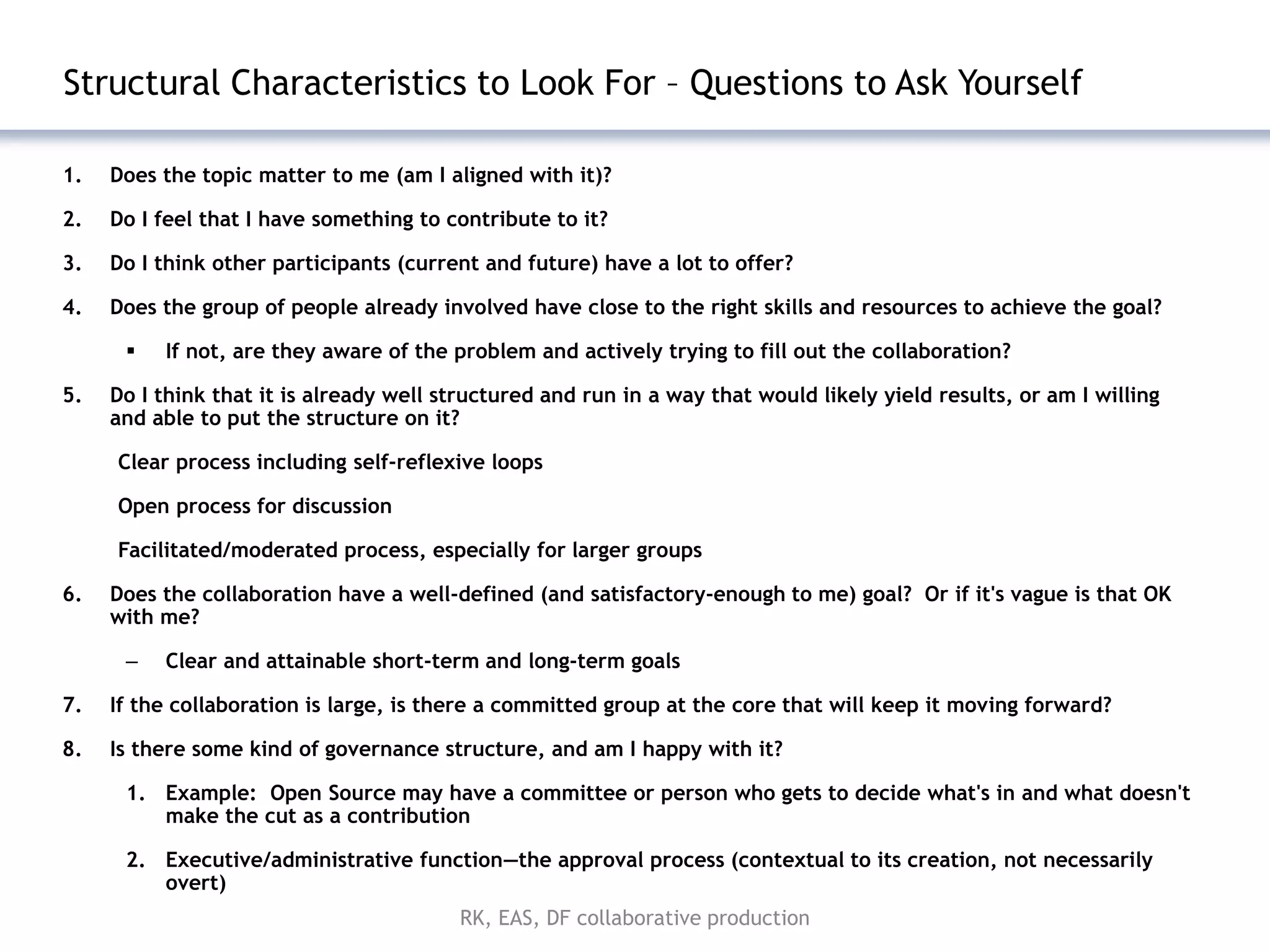 Structural Characteristics to Look For – Questions to Ask Yourself

1.   Does the topic matter to me (am I aligned with it)?

2.   Do I feel that I have something to contribute to it?

3.   Do I think other participants (current and future) have a lot to offer?

4.   Does the group of people already involved have close to the right skills and resources to achieve the goal?

         If not, are they aware of the problem and actively trying to fill out the collaboration?

5.   Do I think that it is already well structured and run in a way that would likely yield results, or am I willing
     and able to put the structure on it?

     Clear process including self-reflexive loops

     Open process for discussion

     Facilitated/moderated process, especially for larger groups

6.   Does the collaboration have a well-defined (and satisfactory-enough to me) goal? Or if it's vague is that OK
     with me?

      –   Clear and attainable short-term and long-term goals

7.   If the collaboration is large, is there a committed group at the core that will keep it moving forward?

8.   Is there some kind of governance structure, and am I happy with it?

      1. Example: Open Source may have a committee or person who gets to decide what's in and what doesn't
         make the cut as a contribution

      2. Executive/administrative function—the approval process (contextual to its creation, not necessarily
         overt)
                                          RK, EAS, DF collaborative production
 