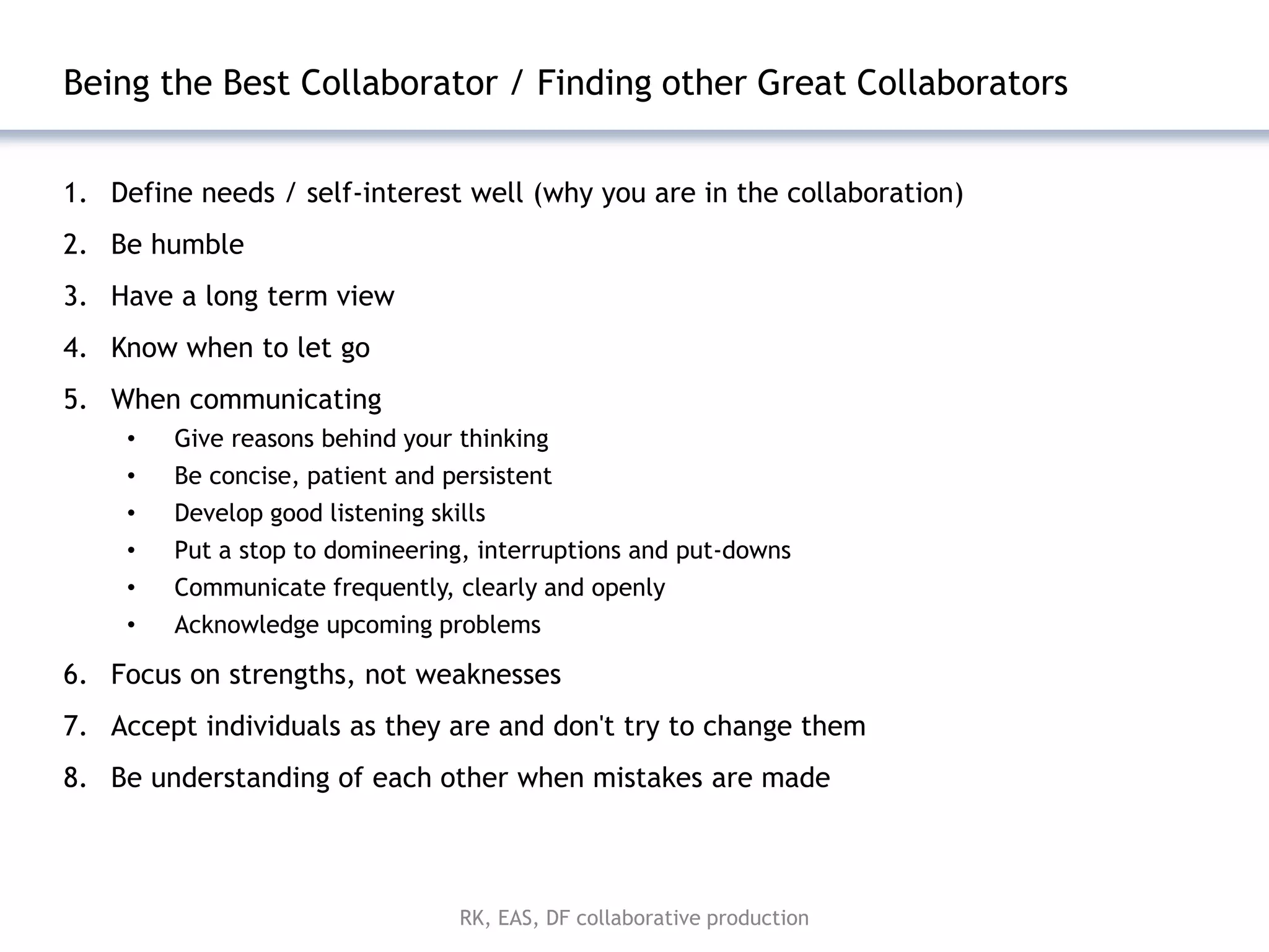 Being the Best Collaborator / Finding other Great Collaborators


1. Define needs / self-interest well (why you are in the collaboration)
2. Be humble
3. Have a long term view
4. Know when to let go
5. When communicating
     •   Give reasons behind your thinking
     •   Be concise, patient and persistent
     •   Develop good listening skills
     •   Put a stop to domineering, interruptions and put-downs
     •   Communicate frequently, clearly and openly
     •   Acknowledge upcoming problems

6. Focus on strengths, not weaknesses
7. Accept individuals as they are and don't try to change them
8. Be understanding of each other when mistakes are made



                                   RK, EAS, DF collaborative production
 