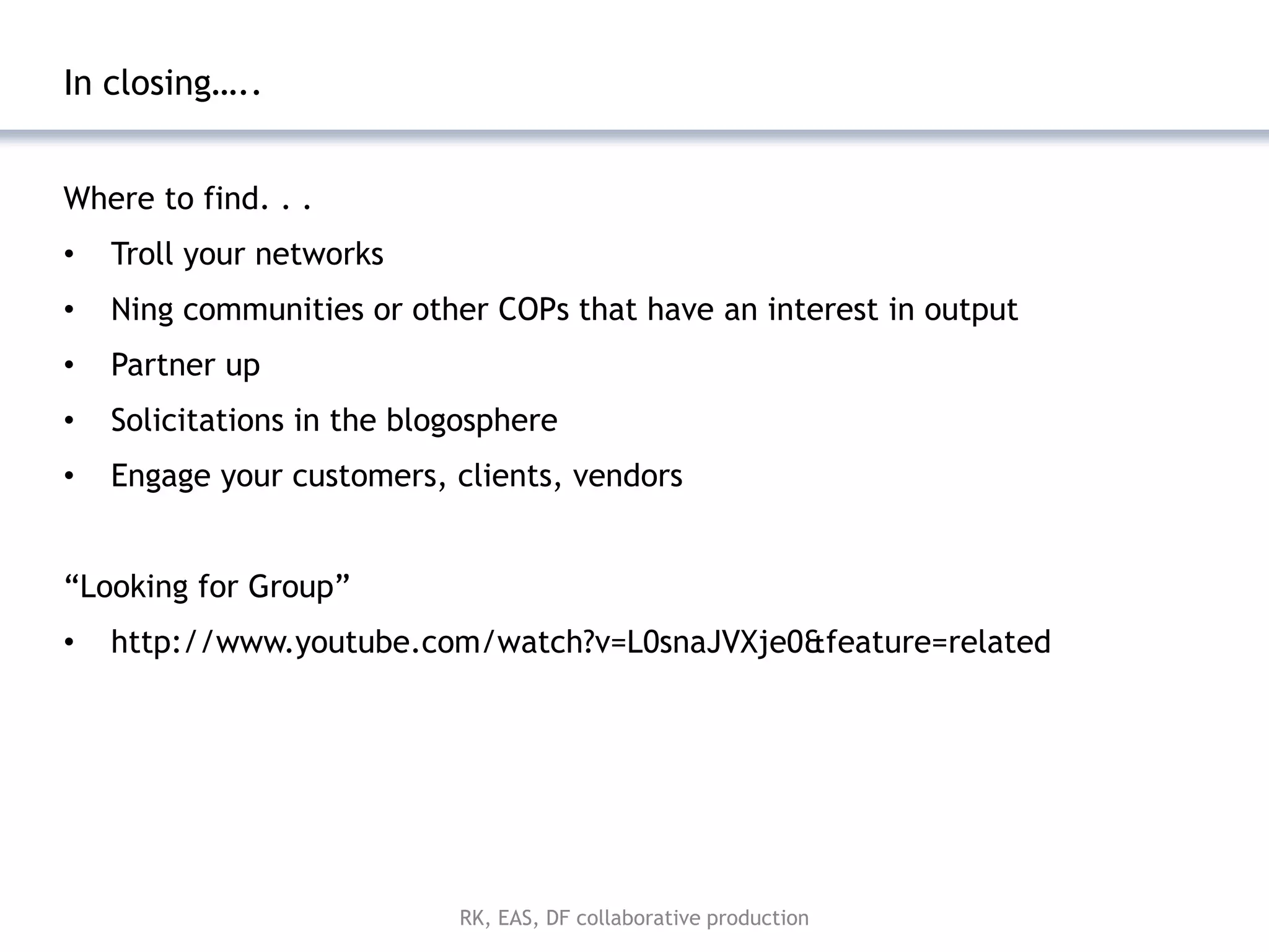 In closing…..


Where to find. . .
•   Troll your networks
•   Ning communities or other COPs that have an interest in output
•   Partner up
•   Solicitations in the blogosphere
•   Engage your customers, clients, vendors


―Looking for Group‖
•   http://www.youtube.com/watch?v=L0snaJVXje0&feature=related




                            RK, EAS, DF collaborative production
 