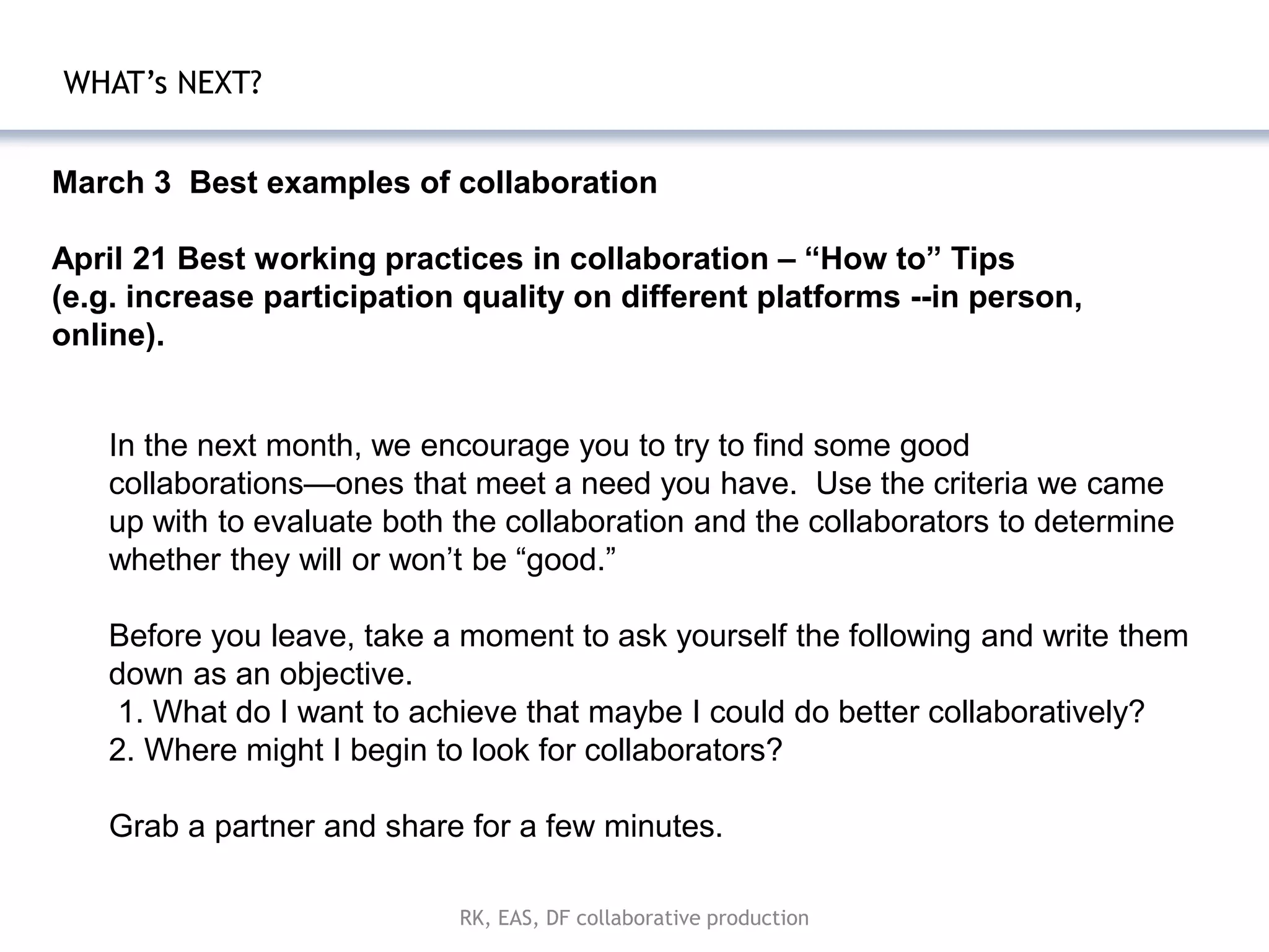 WHAT’s NEXT?


March 3 Best examples of collaboration

April 21 Best working practices in collaboration – “How to” Tips
(e.g. increase participation quality on different platforms --in person,
online).


   In the next month, we encourage you to try to find some good
   collaborations—ones that meet a need you have. Use the criteria we came
   up with to evaluate both the collaboration and the collaborators to determine
   whether they will or won’t be ―good.‖

   Before you leave, take a moment to ask yourself the following and write them
   down as an objective.
    1. What do I want to achieve that maybe I could do better collaboratively?
   2. Where might I begin to look for collaborators?

   Grab a partner and share for a few minutes.

                            RK, EAS, DF collaborative production
 