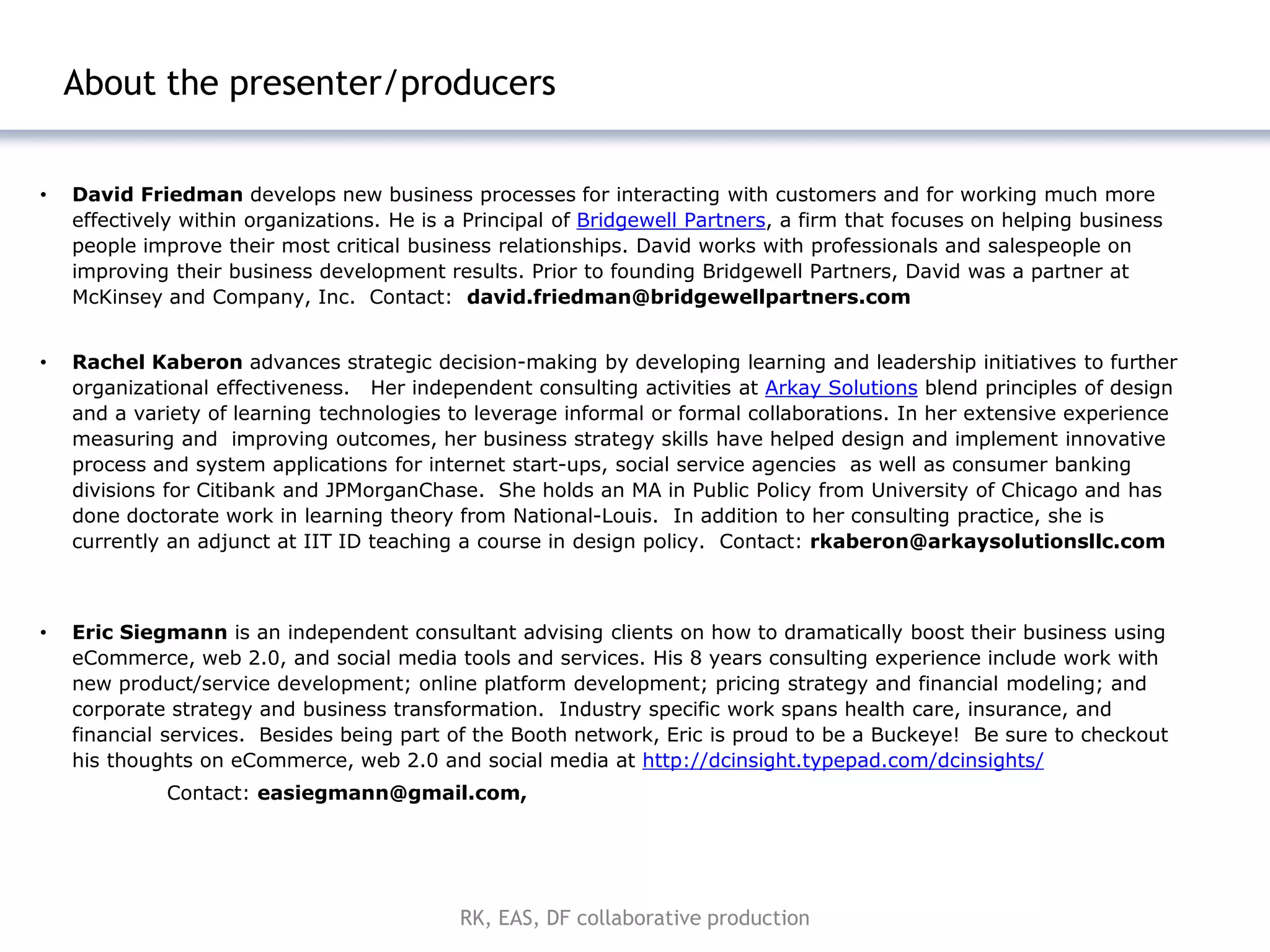 | 18



    About the presenter/producers


•   David Friedman develops new business processes for interacting with customers and for working much more
    effectively within organizations. He is a Principal of Bridgewell Partners, a firm that focuses on helping business
    people improve their most critical business relationships. David works with professionals and salespeople on
    improving their business development results. Prior to founding Bridgewell Partners, David was a partner at
    McKinsey and Company, Inc. Contact: david.friedman@bridgewellpartners.com


•   Rachel Kaberon advances strategic decision-making by developing learning and leadership initiatives to further
    organizational effectiveness. Her independent consulting activities at Arkay Solutions blend principles of design
    and a variety of learning technologies to leverage informal or formal collaborations. In her extensive experience
    measuring and improving outcomes, her business strategy skills have helped design and implement innovative
    process and system applications for internet start-ups, social service agencies as well as consumer banking
    divisions for Citibank and JPMorganChase. She holds an MA in Public Policy from University of Chicago and has
    done doctorate work in learning theory from National-Louis. In addition to her consulting practice, she is
    currently an adjunct at IIT ID teaching a course in design policy. Contact: rkaberon@arkaysolutionsllc.com



•   Eric Siegmann is an independent consultant advising clients on how to dramatically boost their business using
    eCommerce, web 2.0, and social media tools and services. His 8 years consulting experience include work with
    new product/service development; online platform development; pricing strategy and financial modeling; and
    corporate strategy and business transformation. Industry specific work spans health care, insurance, and
    financial services. Besides being part of the Booth network, Eric is proud to be a Buckeye! Be sure to checkout
    his thoughts on eCommerce, web 2.0 and social media at http://dcinsight.typepad.com/dcinsights/
             Contact: easiegmann@gmail.com,




                                            RK, EAS, DF collaborative production
 