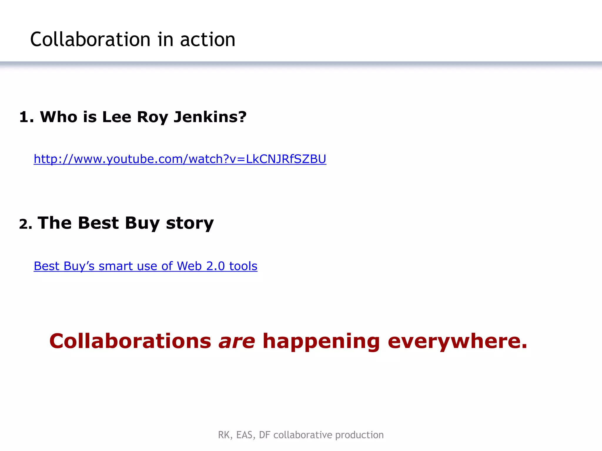 |4



 Collaboration in action


1. Who is Lee Roy Jenkins?

     http://www.youtube.com/watch?v=LkCNJRfSZBU




2.   The Best Buy story

     Best Buy’s smart use of Web 2.0 tools




       Collaborations are happening everywhere.



                                   RK, EAS, DF collaborative production
 