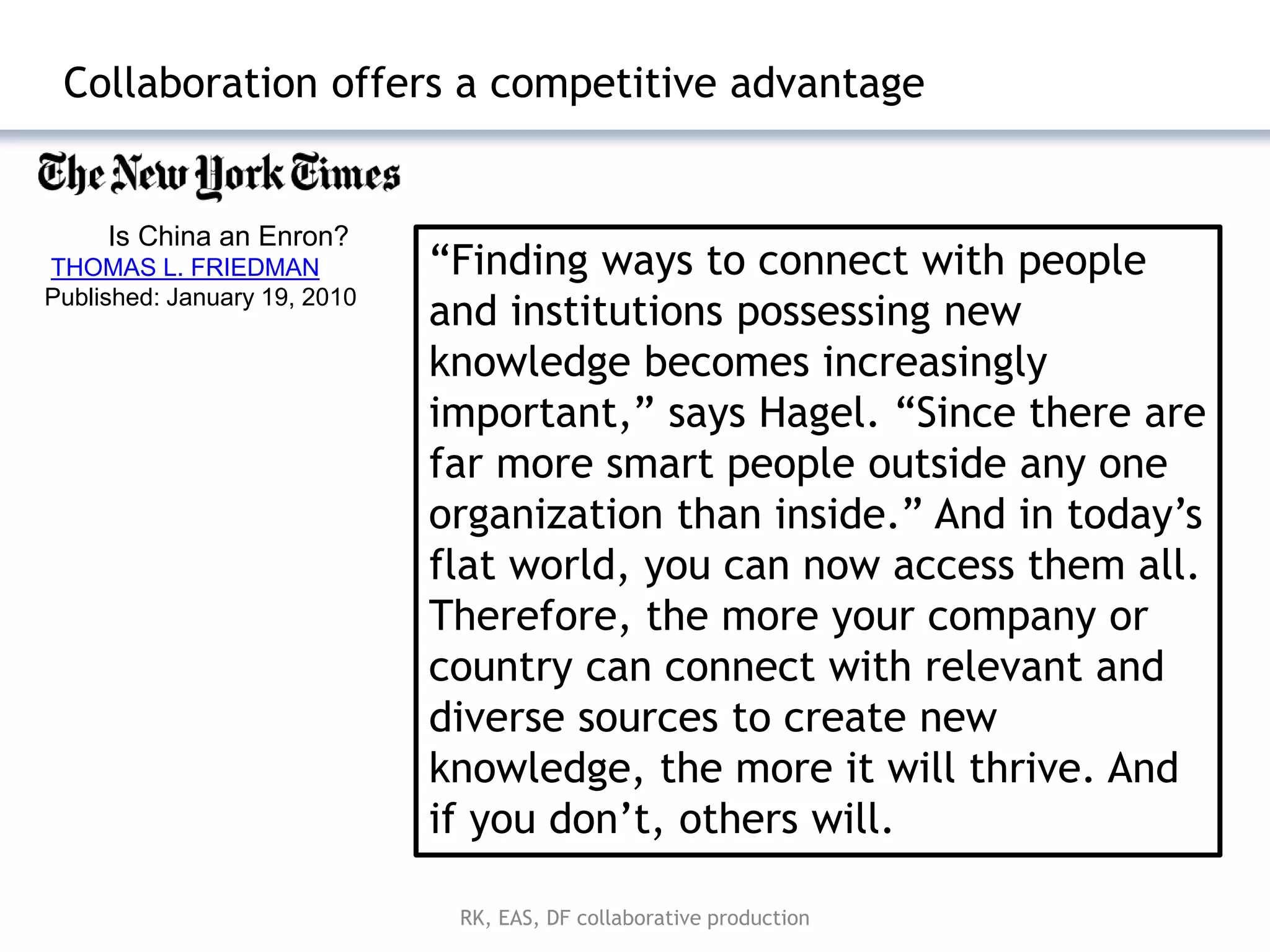 Collaboration offers a competitive advantage


     Is China an Enron?
THOMAS L. FRIEDMAN            ―Finding ways to connect with people
Published: January 19, 2010
                              and institutions possessing new
                              knowledge becomes increasingly
                              important,‖ says Hagel. ―Since there are
                              far more smart people outside any one
                              organization than inside.‖ And in today’s
                              flat world, you can now access them all.
                              Therefore, the more your company or
                              country can connect with relevant and
                              diverse sources to create new
                              knowledge, the more it will thrive. And
                              if you don’t, others will.

                               RK, EAS, DF collaborative production
 