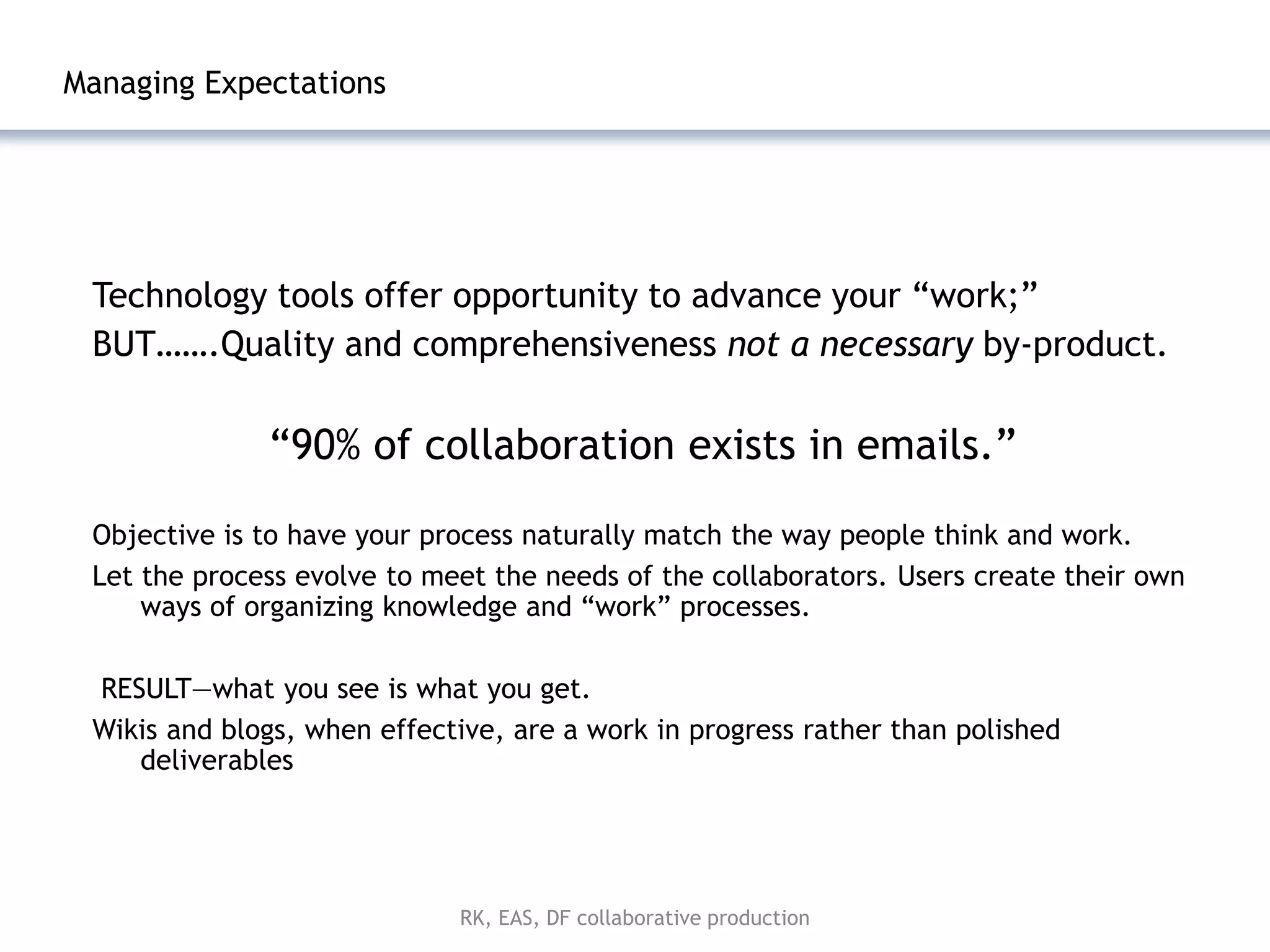 Managing Expectations




 Technology tools offer opportunity to advance your ―work;‖
 BUT…….Quality and comprehensiveness not a necessary by-product.

              ―90% of collaboration exists in emails.‖

 Objective is to have your process naturally match the way people think and work.
 Let the process evolve to meet the needs of the collaborators. Users create their own
     ways of organizing knowledge and ―work‖ processes.

 RESULT—what you see is what you get.
 Wikis and blogs, when effective, are a work in progress rather than polished
    deliverables




                             RK, EAS, DF collaborative production
 