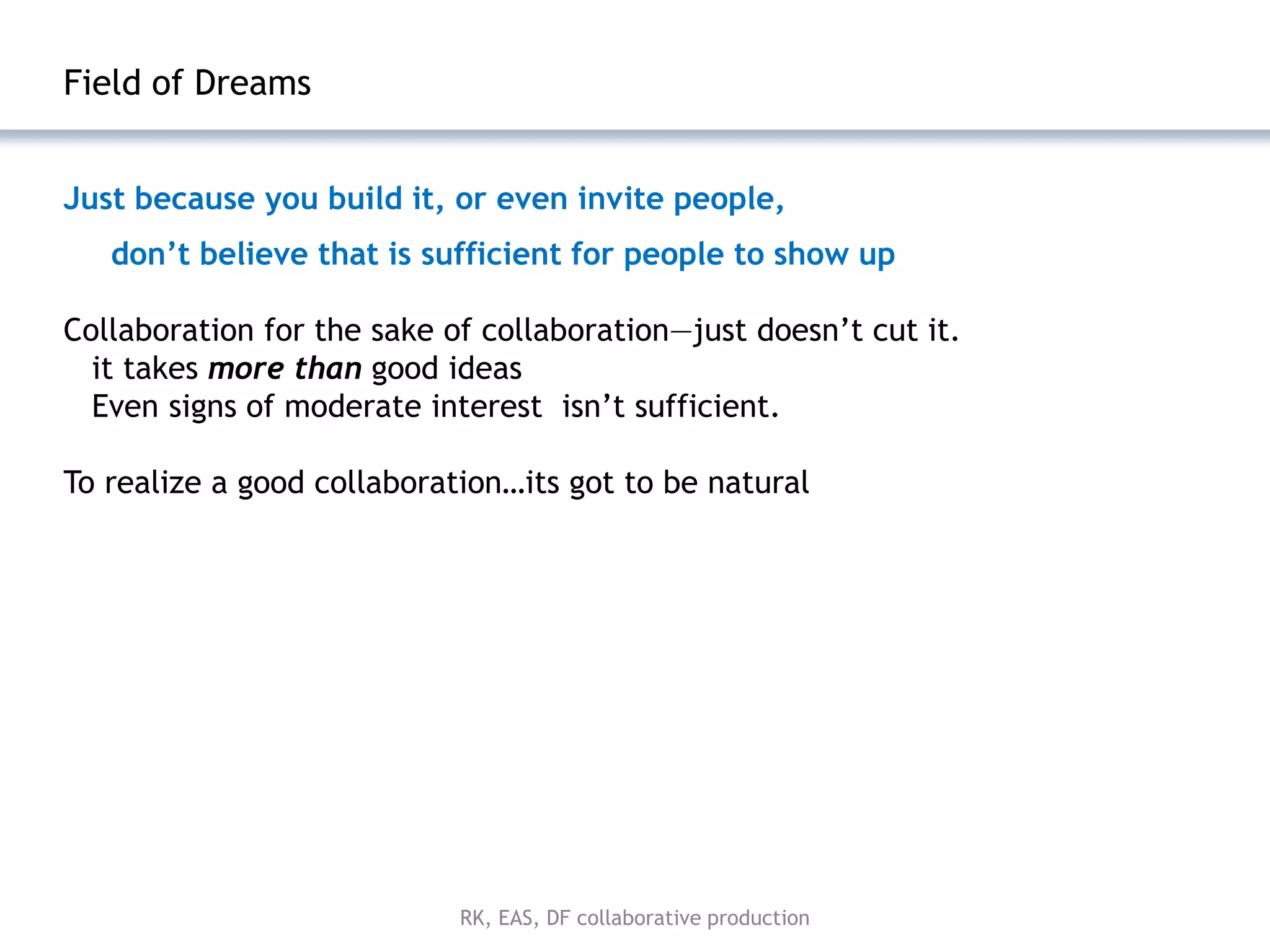 Field of Dreams


Just because you build it, or even invite people,
   don’t believe that is sufficient for people to show up

Collaboration for the sake of collaboration—just doesn’t cut it.
  it takes more than good ideas
  Even signs of moderate interest isn’t sufficient.

To realize a good collaboration…its got to be natural




                            RK, EAS, DF collaborative production
 