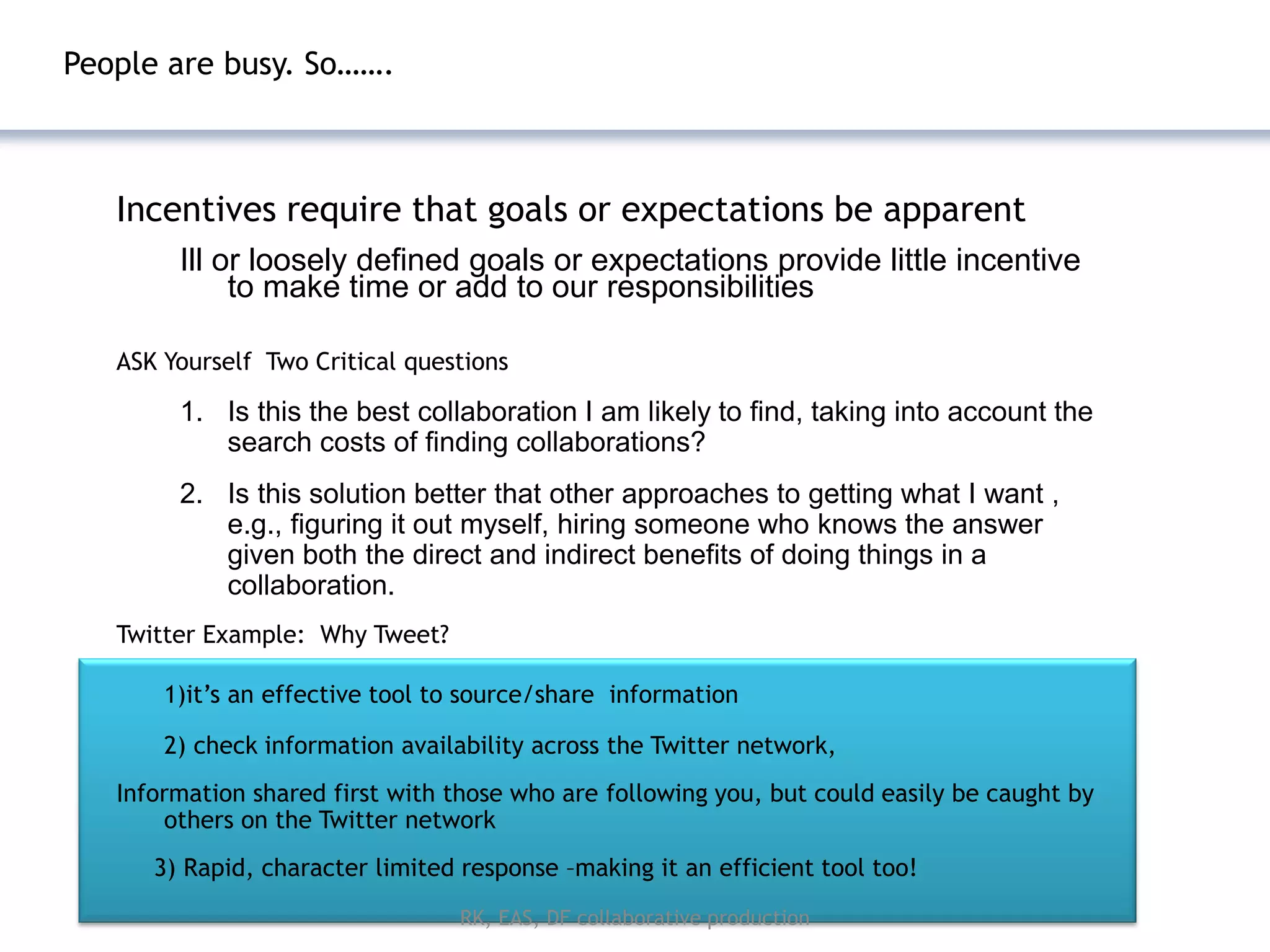 People are busy. So…….



   Incentives require that goals or expectations be apparent
        Ill or loosely defined goals or expectations provide little incentive
             to make time or add to our responsibilities

   ASK Yourself Two Critical questions

        1. Is this the best collaboration I am likely to find, taking into account the
           search costs of finding collaborations?
        2. Is this solution better that other approaches to getting what I want ,
           e.g., figuring it out myself, hiring someone who knows the answer
           given both the direct and indirect benefits of doing things in a
           collaboration.
   Twitter Example: Why Tweet?

       1)it’s an effective tool to source/share information

       2) check information availability across the Twitter network,
   Information shared first with those who are following you, but could easily be caught by
       others on the Twitter network
      3) Rapid, character limited response –making it an efficient tool too!
                                  RK, EAS, DF collaborative production
 