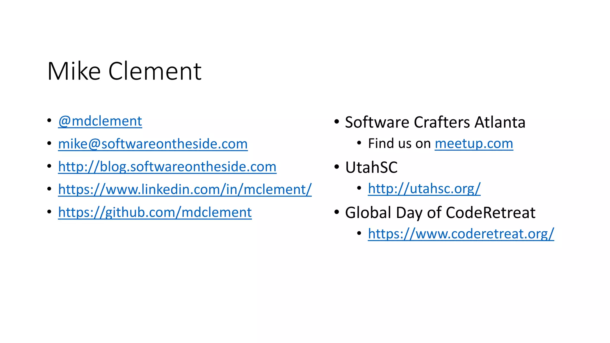 Mike Clement
• @mdclement
• mike@softwareontheside.com
• http://blog.softwareontheside.com
• https://www.linkedin.com/in/mclement/
• https://github.com/mdclement
• Software Crafters Atlanta
• Find us on meetup.com
• UtahSC
• http://utahsc.org/
• Global Day of CodeRetreat
• https://www.coderetreat.org/
 