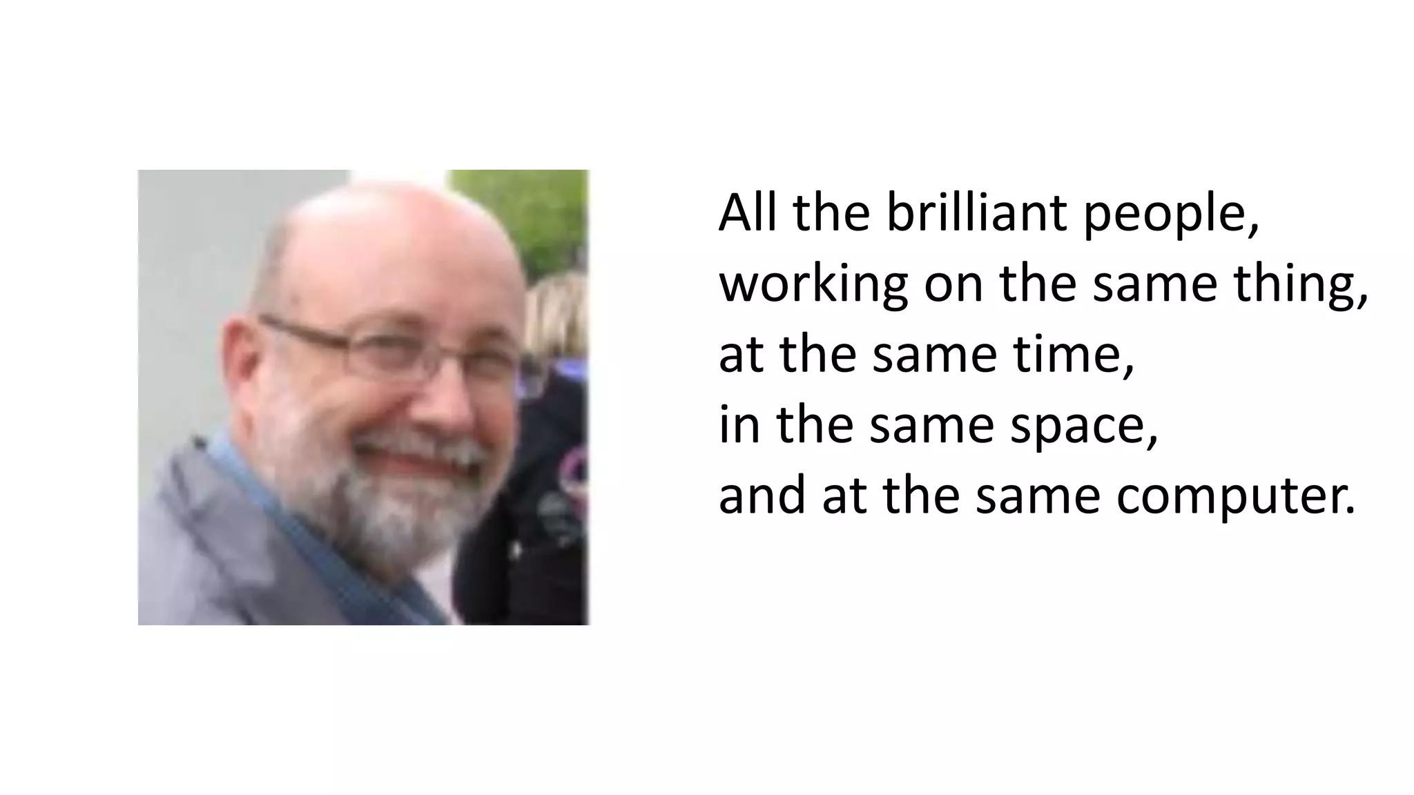 All the brilliant people,
working on the same thing,
at the same time,
in the same space,
and at the same computer.
 