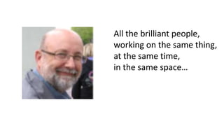 All the brilliant people,
working on the same thing,
at the same time,
in the same space…
 