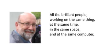 All the brilliant people,
working on the same thing,
at the same time,
in the same space,
and at the same computer.
 