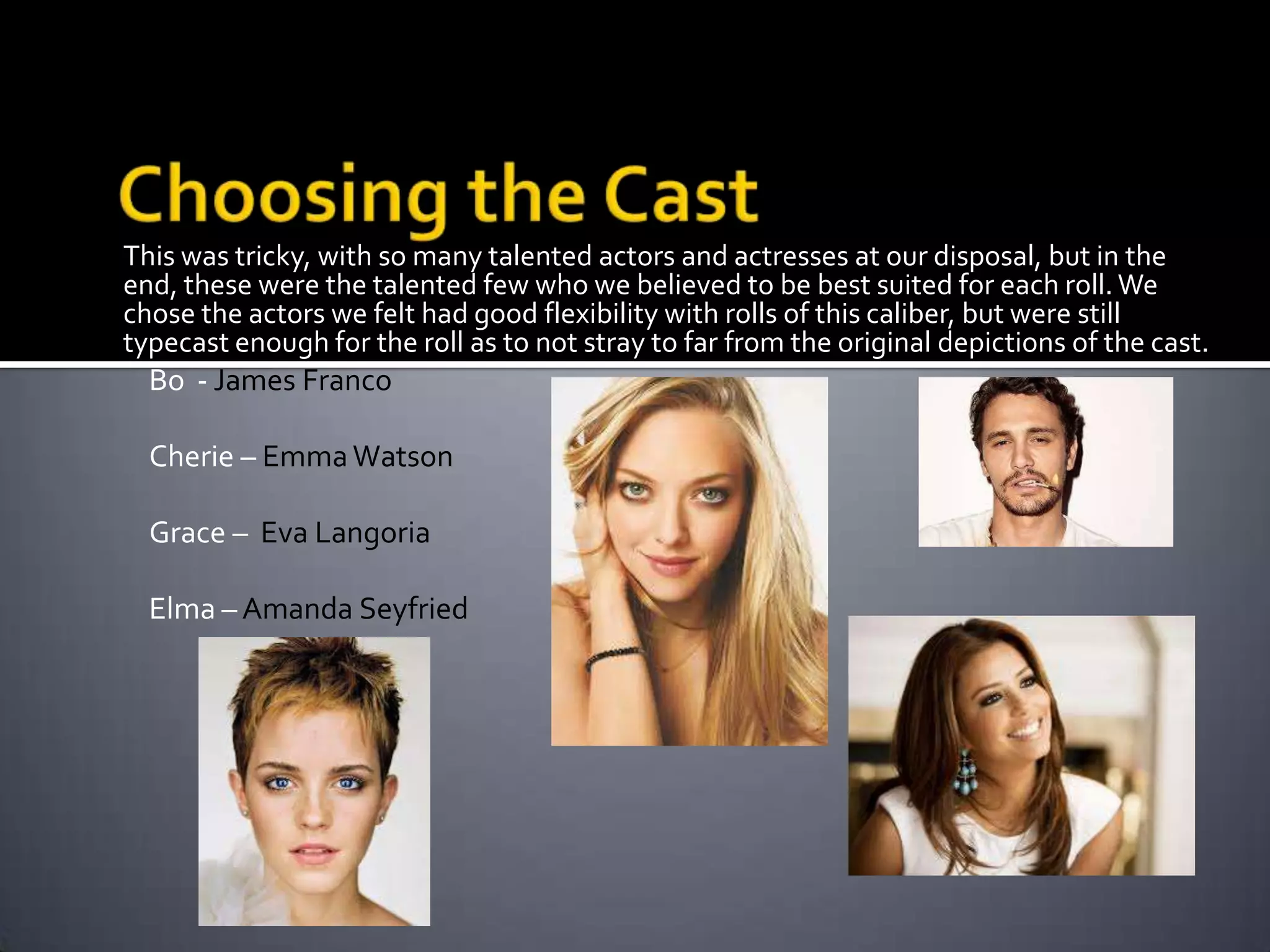 This was tricky, with so many talented actors and actresses at our disposal, but in the
end, these were the talented few who we believed to be best suited for each roll. We
chose the actors we felt had good flexibility with rolls of this caliber, but were still
typecast enough for the roll as to not stray to far from the original depictions of the cast.

Bo - James Franco
Cherie – Emma Watson
Grace – Eva Langoria

Elma – Amanda Seyfried

 