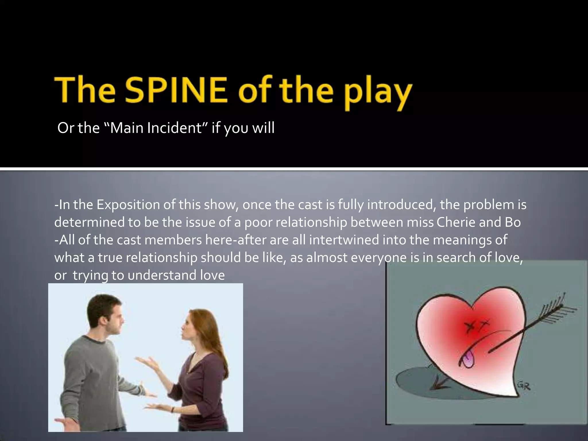 Or the “Main Incident” if you will

-In the Exposition of this show, once the cast is fully introduced, the problem is
determined to be the issue of a poor relationship between miss Cherie and Bo
-All of the cast members here-after are all intertwined into the meanings of
what a true relationship should be like, as almost everyone is in search of love,
or trying to understand love

 