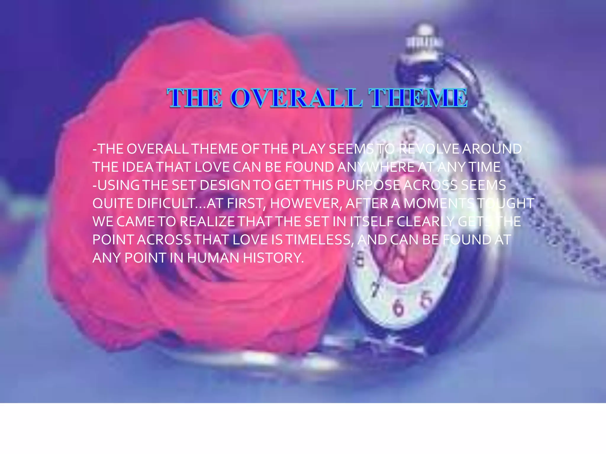 -THE OVERALL THEME OF THE PLAY SEEMS TO REVOLVE AROUND
THE IDEA THAT LOVE CAN BE FOUND ANYWHERE AT ANY TIME
-USING THE SET DESIGN TO GET THIS PURPOSE ACROSS SEEMS
QUITE DIFICULT…AT FIRST, HOWEVER, AFTER A MOMENTS TOUGHT
WE CAME TO REALIZE THAT THE SET IN ITSELF CLEARLY GETS THE
POINT ACROSS THAT LOVE IS TIMELESS, AND CAN BE FOUND AT
ANY POINT IN HUMAN HISTORY.

 