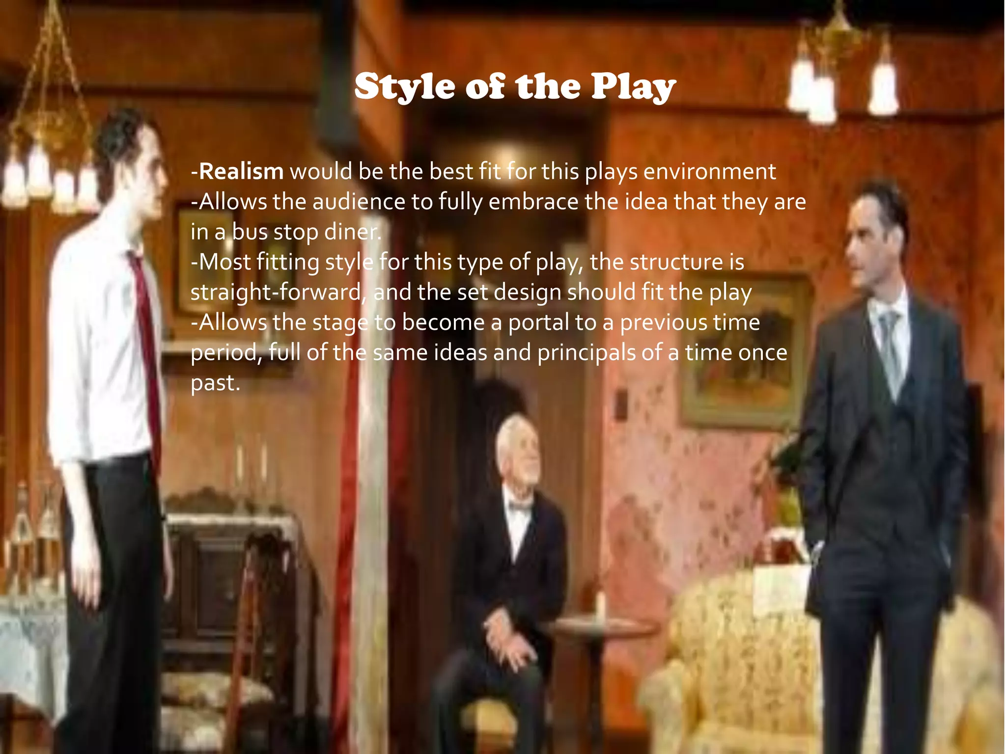 Style of the Play
-Realism would be the best fit for this plays environment
-Allows the audience to fully embrace the idea that they are
in a bus stop diner.
-Most fitting style for this type of play, the structure is
straight-forward, and the set design should fit the play
-Allows the stage to become a portal to a previous time
period, full of the same ideas and principals of a time once
past.

 
