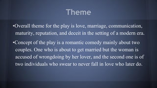 Theme
•Overall theme for the play is love, marriage, communication,
maturity, reputation, and deceit in the setting of a modern era.
•Concept of the play is a romantic comedy mainly about two
couples. One who is about to get married but the woman is
accused of wrongdoing by her lover, and the second one is of
two individuals who swear to never fall in love who later do.
 