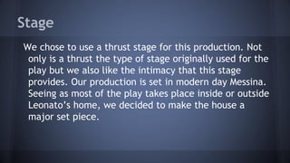 We chose to use a thrust stage for this production. Not
only is a thrust the type of stage originally used for the
play but we also like the intimacy that this stage
provides. Our production is set in modern day Messina.
Seeing as most of the play takes place inside or outside
Leonato’s home, we decided to make the house a
major set piece.
Stage
 