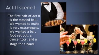 Act II scene I
The first half of Act II
is the masked ball.
We wanted to make
it very extravagant.
We wanted a bar,
food set out, a
dance floor, and a
stage for a band.
 