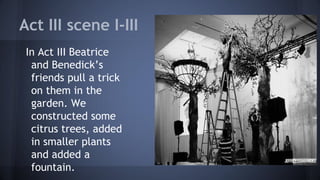 Act III scene I-III
In Act III Beatrice
and Benedick’s
friends pull a trick
on them in the
garden. We
constructed some
citrus trees, added
in smaller plants
and added a
fountain.
 
