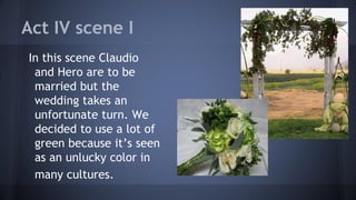Act IV scene I
In this scene Claudio
and Hero are to be
married but the
wedding takes an
unfortunate turn. We
decided to use a lot of
green because it’s seen
as an unlucky color in
many cultures.
 