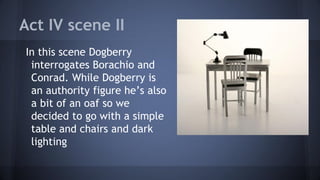 Act IV scene II
In this scene Dogberry
interrogates Borachio and
Conrad. While Dogberry is
an authority figure he’s also
a bit of an oaf so we
decided to go with a simple
table and chairs and dark
lighting
 