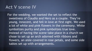 Act V scene IV
For the wedding, we wanted the set to reflect the
sweetness of Claudio and Hero as a couple. They’re
young, innocent, and fell in love at first sight. We used
a lot of white and pink flowers in the ceremony. White
symbolizes purity and pink symbolizes true love.
Instead of having the scene take place in a church we
chose to set up an arch adorned with ribbons and
flowers, an aisle covered in rose petals, and some side
tables set up with arrangements.
 
