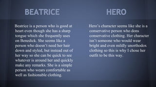 Beatrice is a person who is good at
heart even though she has a sharp
tongue which she frequently uses
on Benedick. She seems like a
person who doesn’t need her hair
down and styled, but instead out of
her way so she can be quick to see
whatever is around her and quickly
make any remarks. She is a simple
person who wears comfortable as
well as fashionable clothing.
Hero’s character seems like she is a
conservative person who dons
conservative clothing. Her character
isn’t someone who would wear
bright and even mildly unorthodox
clothing so this is why I chose her
outfit to be this way.
 