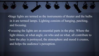 •Stage lights are termed as the instruments of theater and the bulbs
in it are termed lamps. Lighting consists of hanging, patching,
and focusing.
•Focusing the lights are an essential parts in the play. Where the
light shines, at what angle, on who and on what, all contribute to
how the play is portrayed, the atmosphere and mood it creates,
and helps the audience’s perception.
 