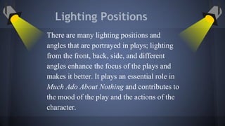Lighting Positions
There are many lighting positions and
angles that are portrayed in plays; lighting
from the front, back, side, and different
angles enhance the focus of the plays and
makes it better. It plays an essential role in
Much Ado About Nothing and contributes to
the mood of the play and the actions of the
character.
 