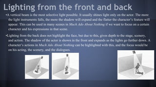 Lighting from the front and back
•A vertical beam is the most selective light possible. It usually shines light only on the actor. The more
the light instruments falls, the more the shadow will expand and the flatter the character’s feature will
appear. This can be used in many scenes in Much Ado About Nothing if we want to focus on a certain
character and his expressions in that scene.
•Lighting from the back does not highlight the face, but due to this, gives depth to the stage, scenery,
and action. The shadow of the actor is shown in the front and expands as the lights go further down. A
character’s actions in Much Ado About Nothing can be highlighted with this, and the focus would be
on his acting, the scenery, and the dialogues.
 