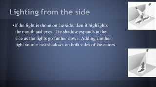Lighting from the side
•If the light is shone on the side, then it highlights
the mouth and eyes. The shadow expands to the
side as the lights go further down. Adding another
light source cast shadows on both sides of the actors
 