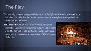 The Play
The intensity, amount, color, and brightness of the light indicates the setting of scene
in a play. Not only that, but it also creates a certain atmosphere amongst both the
characters and audience.
Act I Scene I of Much Ado About Nothing took place
in front of Leonato’s house during the day, and so there
would be full and bright lighting to create an attentive
mood and give everyone a clear image of the beginning
of the play.
 