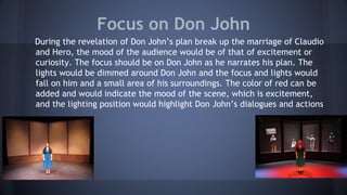 Focus on Don John
During the revelation of Don John’s plan break up the marriage of Claudio
and Hero, the mood of the audience would be of that of excitement or
curiosity. The focus should be on Don John as he narrates his plan. The
lights would be dimmed around Don John and the focus and lights would
fall on him and a small area of his surroundings. The color of red can be
added and would indicate the mood of the scene, which is excitement,
and the lighting position would highlight Don John’s dialogues and actions
 